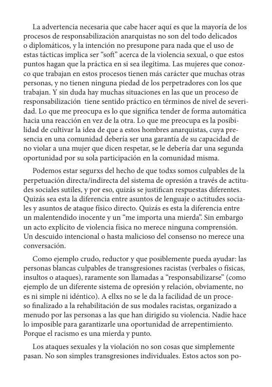 La advertencia necesaria que cabe hacer aqui es que la mayoria de los procesos de responsabilizacion anarquistas no son del todo delicados  o diplomiticos, y la intencién no presupone para nada que el uso de estas ticticas implica ser “sofi” acerca de la violencia sexual, o que estos puntos hagan que la prictica en si sea ilegitima. Las mujeres que conoz- co que trabajan en estos procesos tienen mis cardcter que muchas otras personas, y no tienen ninguna piedad de los perpetradores con los que trabajan. Y sin duda hay muchas situaciones en las que un proceso de responsabilizacién tiene sentido prictico en términos de nivel de severi- dad. Lo que me preocupa es lo que significa tender de forma automitica hacia una reaccién en vez de la otra. Lo que me preocupa es la posibi- lidad de cultivar la idea de que a estos hombres anarquistas, cuya pre- sencia en una comunidad deberta ser una garantia de su capacidad de 1o violar a una mujer que dicen respetar, se le deberia dar una segunda oportunidad por su sola participacién en la comunidad misma.  Podemos estar segurxs del hecho de que todxs somos culpables de la perpetuacién directalindirecta del sistema de opresion a través de actitu- des sociales sutiles, y por eso, quizis se justifican respuestas diferentes. Quizis sea esta la diferencia entre asuntos de lenguaje o actitudes socia- les y asuntos de ataque fisico directo. Quizs es esta la diferencia entre un malentendido inocente y un *me importa una mierda” Sin embargo un acto explicito de violencia fisica no merece ninguna comprension. Un descuido intencional o hasta malicioso el consenso no merece una conversacién.  Como ejemplo crudo, reductor y que posiblemente pueda ayudar: las personas blancas culpables de transgresiones racistas (verbales o fisicas, insultos o ataques), raramente son llamadas a “responsabilizarse” (como cjemplo de un diferente sistema de opresién y relacién, obviamente, no es ni simple ni idéntico). A ellxs no se le da la facilidad de un proce-  so finalizado a la rehabilitacién de sus modales racistas, organizado a menudo por las personas a las que han dirigido su violencia. Nadie hace lo imposible para garantizarle una oportunidad de arrepentimiento. Porque el racismo es una mierda y punto.  Los ataques sexuales y la violacién no son cosas que simplemente pasan. No son simples transgresiones individuales. Estos actos son po- 